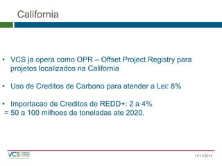 California 
11/11/2014 
•VCS ja opera comoOPR –Offset Project Registry para 
projetoslocalizadosnaCalifornia 
•Usode Creditosde Carbonopara atendera Lei: 8% 
•Importacaode Creditosde REDD+: 2 a 4% 
= 50 a 100 milhoesde toneladasate 2020.  