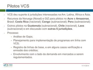 Pilotos VCS 
•VCS deu suporte à jurisdições interessadas na Am. Latina, África e Ásia; 
•Recursos da Noruega (Norad) e GIZ para pilotos no Acree Amazonas, Brasil; Costa Rica (nacional); Congo(subnacional); Peru(subnacional); 
•Outros pilotos na Guatemala(subnacional), Chile(nacional), Laos (subnacional) e em discussão com outras 6 jurisdições. 
•Processo: 
•Análise de Gaps; 
•Planejamento para implementação de programas em linha com VCS; 
•Registro de linhas de base, e em alguns casos verificação e emissão dos créditos; 
•Envolvimento com o lado da demanda em mercados a serem regulamentados. 
11/11/2014 
 