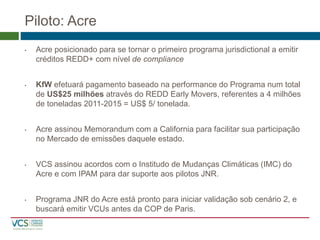 Piloto: Acre 
•Acre posicionado para se tornar o primeiro programa jurisdictional a emitir créditos REDD+ com nível de compliance 
•KfWefetuará pagamento baseado na performance do Programa num total de US$25 milhões através do REDD Early Movers, referentes a 4 milhões de toneladas 2011-2015 = US$ 5/ tonelada. 
•Acre assinou Memorandum com a California para facilitar sua participação no Mercado de emissões daquele estado. 
•VCS assinou acordos com o Institudo de Mudanças Climáticas (IMC) do Acre e com IPAM para dar suporte aos pilotos JNR. 
•Programa JNR do Acre está pronto para iniciar validação sob cenário 2, e buscará emitirVCUs antes da COP de Paris.  
