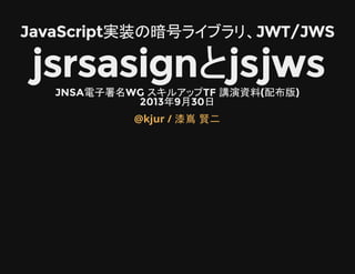 JavaScript実装の暗号ライブラリ、JWT/JWS
jsrsasignとjsjwsJNSA電子署名WG スキルアップTF 講演資料(配布版)
2013年9月30日
@kjur / 漆嶌 賢二
 