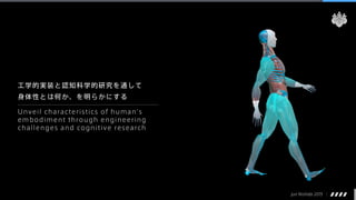 Jun Nishida 2015
工学的実装と認知科学的研究を通して
身体性とは何か、を明らかにする
Unveil characteristics of human's
embodiment through engineering
challenges and cognitive research
 