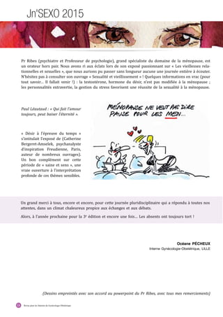 Revue pour les Internes de Gynécologie Obstétrique14
Jn'SEXO 2015
Océane PÉCHEUX
Interne Gynécologie-Obstétrique, LILLE
(Dessins empreintés avec son accord au powerpoint du Pr Ribes, avec tous mes remerciements)
« Désir à l’épreuve du temps »
s’intitulait l’exposé de (Catherine
Bergeret-Amselek, psychanalyste
d’inspiration Freudienne, Paris,
auteur de nombreux ouvrages).
Un bon complément sur cette
période de « saine et sens », une
vraie ouverture à l’interprétation
profonde de ces thèmes sensibles.
Un grand merci à tous, encore et encore, pour cette journée pluridisciplinaire qui a répondu à toutes nos
attentes, dans un climat chaleureux propice aux échanges et aux débats.
Alors, à l’année prochaine pour la 3e
édition et encore une fois… Les absents ont toujours tort !
Pr Ribes (psychiatre et Professeur de psychologie), grand spécialiste du domaine de la ménopause, est
un orateur hors pair. Nous avons ri aux éclats lors de son exposé passionnant sur « Les vieillesses rela-
tionnelles et sexuelles », que nous aurions pu passer sans longueur aucune une journée entière à écouter.
N’hésitez pas à consulter son ouvrage « Sexualité et vieillissement » ! Quelques informations en vrac (pour
tout savoir… Il fallait venir !) : la testostérone, hormone du désir, n’est pas modifiée à la ménopause ;
les personnalités extravertie, la gestion du stress favorisent une réussite de la sexualité à la ménopause.
Paul Léautaud : « Qui fait l’amour
toujours, peut baiser l’éternité ».
 