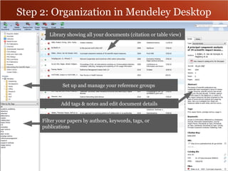 Step 2: Organization in Mendeley Desktop 
Library showing all your documents (citation or table view) 
Set up and manage your reference groups 
Add tags & notes and edit document details 
Filter your papers by authors, keywords, tags, or 
publications 
 