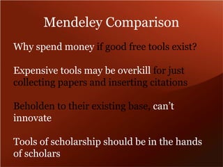 Mendeley Comparison 
Why spend money if good free tools exist? 
Expensive tools may be overkill for just 
collecting papers and inserting citations 
Beholden to their existing base, can’t 
innovate 
Tools of scholarship should be in the hands 
of scholars 
 