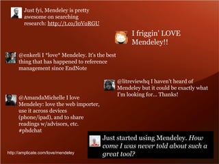 @litreviewhq I haven't heard of 
Mendeley but it could be exactly what 
I'm looking for... Thanks! 
@enkerli I *love* Mendeley. It's the best 
thing that has happened to reference 
management since EndNote 
Just started using Mendeley. How 
come I was never told about such a 
great tool? 
Just fyi, Mendeley is pretty 
awesome on searching 
research: http://t.co/l0VoRGU 
@AmandaMichelle I love 
Mendeley: love the web importer, 
use it across devices 
(phone/ipad), and to share 
readings w/advisors, etc. 
#phdchat 
I friggin' LOVE 
Mendeley!! 
http://amplicate.com/love/mendeley 
 