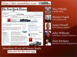 http://dev.mendeley.com 
Tim O’Reilly 
O’Reilly Media 
Werner Vogels 
CTO Amazon.com 
James Powell 
CTO Thomson Reuters 
John Wilbanks 
VP Science, Creative Commons 
Juan Enriquez 
MD Excel Venture Management 
Mendeley/PLoS API Binary Battle 
$16,001 for the best app 
 