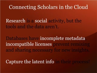 Connecting Scholars in the Cloud 
Research is a social activity, but the 
tools and the data aren’t. 
Databases have incomplete metadata, 
incompatible licenses prevent remixing 
and sharing necessary for new insights. 
Capture the latent info in their process! 
 