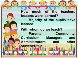 How much of the teachers
lessons were learned?
Majority of the pupils have
learned
With whom do we teach?
Parents, Community,
Curriculum Managers and
Administrators and other
stakeholders
 