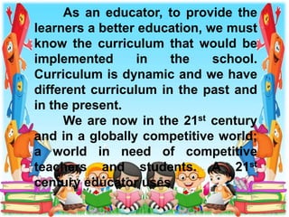 As an educator, to provide the
learners a better education, we must
know the curriculum that would be
implemented in the school.
Curriculum is dynamic and we have
different curriculum in the past and
in the present.
We are now in the 21st century
and in a globally competitive world;
a world in need of competitive
teachers and students. A 21st
century educator uses
 