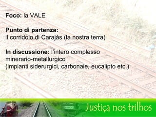 Foco:  la VALE Punto di partenza:   il corridoio di Carajás (la nostra terra)  In discussione:  l’intero complesso  minerario-metallurgico (impianti siderurgici, carbonaie, eucalipto etc.) 
