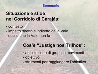 Situazione e sfide  nel Corridoio di Carajás: contesto - impatto diretto e indiretto della Vale - quello che la Vale non fa Cos’è “Justiça nos Trilhos”: articolazione di gruppi e movimenti - obiettivo - strumenti per raggiungere l’obiettivo Sommario 