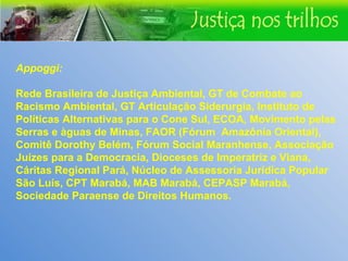 Appoggi: Rede Brasileira de Justiça Ambiental, GT de Combate ao Racismo Ambiental, GT Articulação Siderurgia, Instituto de Políticas Alternativas para o Cone Sul, ECOA, Movimento pelas Serras e àguas de Minas, FAOR (Fórum  Amazônia Oriental), Comitê Dorothy Belém, Fórum Social Maranhense, Associação Juízes para a Democracia, Dioceses de Imperatriz e Viana, Cáritas Regional Pará, Núcleo de Assessoria Jurídica Popular São Luís, CPT Marabá, MAB Marabá, CEPASP Marabá, Sociedade Paraense de Direitos Humanos. 