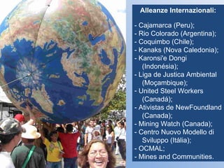 Alleanze Internazionali: - Cajamarca (Peru); - Rio Colorado (Argentina); - Coquimbo (Chile); - Kanaks (Nova Caledonia); - Karonsi'e Dongi   (Indonésia); - Liga de Justica Ambiental   (Moçambique); United Steel Workers  (Canadá); - Ativistas de NewFoundland   (Canada); - Mining Watch (Canada); - Centro Nuovo Modello di   Sviluppo (Itália); - OCMAL; - Mines and Communities. 