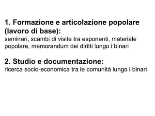 1. Formazione e articolazione popolare (lavoro di base): seminari, scambi di visite tra esponenti, materiale popolare, memorandum dei diritti lungo i binari 2. Studio e documentazione: ricerca socio-economica tra le comunità lungo i binari 