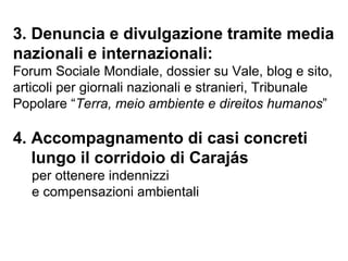 3. Denuncia e divulgazione tramite media nazionali e internazionali: Forum Sociale Mondiale, dossier su Vale, blog e sito, articoli per giornali nazionali e stranieri, Tribunale Popolare “ Terra, meio ambiente e direitos humanos ”  4. Accompagnamento di casi concreti lungo il corridoio di Carajás   per ottenere indennizzi  e compensazioni ambientali 