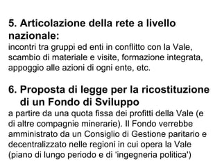 5. Articolazione della rete a livello nazionale: incontri tra gruppi ed enti in conflitto con la Vale, scambio di materiale e visite, formazione integrata, appoggio alle azioni di ogni ente, etc. 6. Proposta di legge per la ricostituzione   di un Fondo di Sviluppo   a partire da una quota fissa dei profitti della Vale (e di altre compagnie minerarie). Il Fondo verrebbe amministrato da un Consiglio di Gestione paritario e decentralizzato nelle regioni in cui opera la Vale (piano di lungo periodo e di ‘ingegneria politica') 