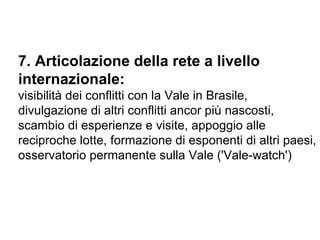 7. Articolazione della rete a livello internazionale: visibilità dei conflitti con la Vale in Brasile, divulgazione di altri conflitti ancor più nascosti, scambio di esperienze e visite, appoggio alle reciproche lotte, formazione di esponenti di altri paesi, osservatorio permanente sulla Vale ('Vale-watch') 