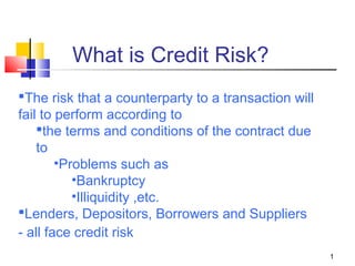 1
What is Credit Risk?
The risk that a counterparty to a transaction will
fail to perform according to
the terms and conditions of the contract due
to
•Problems such as
•Bankruptcy
•Illiquidity ,etc.
Lenders, Depositors, Borrowers and Suppliers
- all face credit risk
 