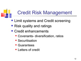 12
Credit Risk Management
 Limit systems and Credit screening
 Risk quality and ratings
 Credit enhancements
 Covenants- diversification, ratios
 Securitisation
 Guarantees
 Letters of credit
 