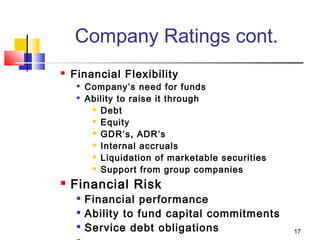17
Company Ratings cont.
 Financial Flexibility

Company’s need for funds

Ability to raise it through
 Debt
 Equity
 GDR’s, ADR’s
 Internal accruals
 Liquidation of marketable securities
 Support from group companies
 Financial Risk

Financial performance

Ability to fund capital commitments

Service debt obligations
 