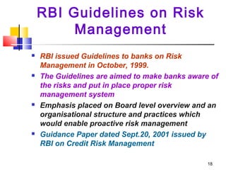 18
RBI Guidelines on Risk
Management
 RBI issued Guidelines to banks on Risk
Management in October, 1999.
 The Guidelines are aimed to make banks aware of
the risks and put in place proper risk
management system
 Emphasis placed on Board level overview and an
organisational structure and practices which
would enable proactive risk management
 Guidance Paper dated Sept.20, 2001 issued by
RBI on Credit Risk Management
 