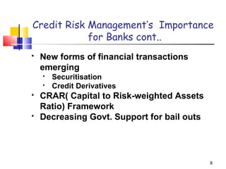 8
Credit Risk Management’s Importance
for Banks cont..
 New forms of financial transactions
emerging
 Securitisation
 Credit Derivatives
 CRAR( Capital to Risk-weighted Assets
Ratio) Framework
 Decreasing Govt. Support for bail outs
 