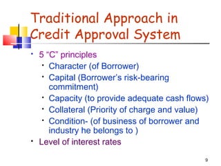 9
Traditional Approach in
Credit Approval System
 5 “C” principles
 Character (of Borrower)
 Capital (Borrower’s risk-bearing
commitment)
 Capacity (to provide adequate cash flows)
 Collateral (Priority of charge and value)
 Condition- (of business of borrower and
industry he belongs to )
 Level of interest rates
 
