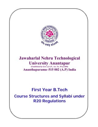 Jawaharlal Nehru Technological
University Anantapur
(Established by Govt. of A.P., Act. No. 30 of 2008)
Ananthapuramu–515 002 (A.P) India
First Year B.Tech
Course Structures and Syllabi under
R20 Regulations
 