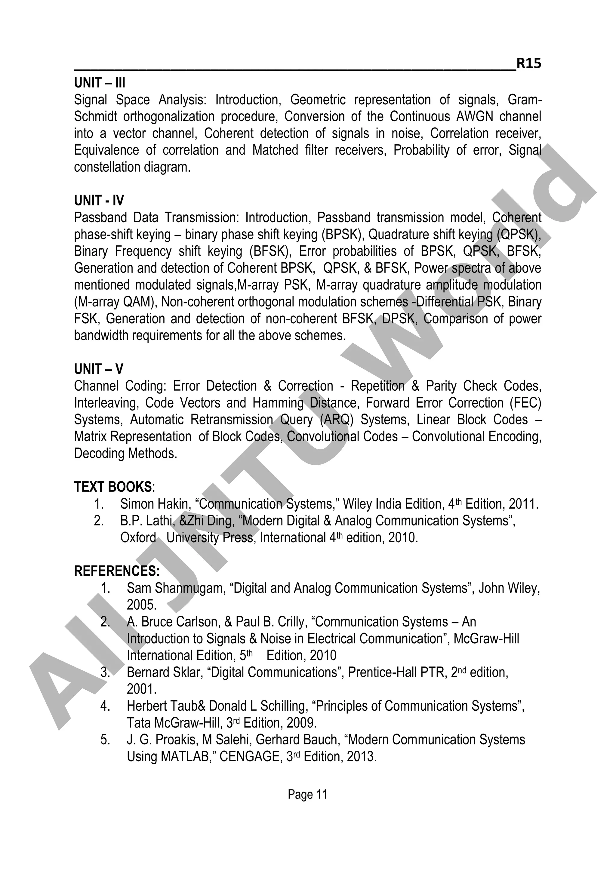_______________________________________________________R15
Page 11
UNIT – III
Signal Space Analysis: Introduction, Geometric representation of signals, Gram-
Schmidt orthogonalization procedure, Conversion of the Continuous AWGN channel
into a vector channel, Coherent detection of signals in noise, Correlation receiver,
Equivalence of correlation and Matched filter receivers, Probability of error, Signal
constellation diagram.
UNIT - IV
Passband Data Transmission: Introduction, Passband transmission model, Coherent
phase-shift keying – binary phase shift keying (BPSK), Quadrature shift keying (QPSK),
Binary Frequency shift keying (BFSK), Error probabilities of BPSK, QPSK, BFSK,
Generation and detection of Coherent BPSK, QPSK, & BFSK, Power spectra of above
mentioned modulated signals,M-array PSK, M-array quadrature amplitude modulation
(M-array QAM), Non-coherent orthogonal modulation schemes -Differential PSK, Binary
FSK, Generation and detection of non-coherent BFSK, DPSK, Comparison of power
bandwidth requirements for all the above schemes.
UNIT – V
Channel Coding: Error Detection & Correction - Repetition & Parity Check Codes,
Interleaving, Code Vectors and Hamming Distance, Forward Error Correction (FEC)
Systems, Automatic Retransmission Query (ARQ) Systems, Linear Block Codes –
Matrix Representation of Block Codes, Convolutional Codes – Convolutional Encoding,
Decoding Methods.
TEXT BOOKS:
1. Simon Hakin, “Communication Systems,” Wiley India Edition, 4th Edition, 2011.
2. B.P. Lathi, &Zhi Ding, “Modern Digital & Analog Communication Systems”,
Oxford University Press, International 4th edition, 2010.
REFERENCES:
1. Sam Shanmugam, “Digital and Analog Communication Systems”, John Wiley,
2005.
2. A. Bruce Carlson, & Paul B. Crilly, “Communication Systems – An
Introduction to Signals & Noise in Electrical Communication”, McGraw-Hill
International Edition, 5th Edition, 2010
3. Bernard Sklar, “Digital Communications”, Prentice-Hall PTR, 2nd edition,
2001.
4. Herbert Taub& Donald L Schilling, “Principles of Communication Systems”,
Tata McGraw-Hill, 3rd Edition, 2009.
5. J. G. Proakis, M Salehi, Gerhard Bauch, “Modern Communication Systems
Using MATLAB,” CENGAGE, 3rd Edition, 2013.
A
llJN
TU
W
orld
 