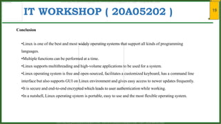 19
IT WORKSHOP ( 20A05202 )
Conclusion
•Linux is one of the best and most widely operating systems that support all kinds of programming
languages.
•Multiple functions can be performed at a time.
•Linux supports multithreading and high-volume applications to be used for a system.
•Linux operating system is free and open-sourced, facilitates a customized keyboard, has a command line
interface but also supports GUI on Linux environment and gives easy access to newer updates frequently.
•It is secure and end-to-end encrypted which leads to user authentication while working.
•In a nutshell, Linux operating system is portable, easy to use and the most flexible operating system.
www.android.universityupdates.in | www.universityupdates.in | https://telegram.me/jntua
www.android.previousquestionpapers.com | www.previousquestionpapers.com | https://telegram.me/jntua
 