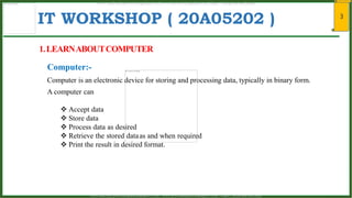 3
IT WORKSHOP ( 20A05202 )
1.LEARNABOUTCOMPUTER
Computer is an electronic device for storing and processing data, typically in binary form.
Computer:-
A computer can
 Accept data
 Store data
 Process data as desired
 Retrieve the stored dataas and when required
 Print the result in desired format.
www.android.universityupdates.in | www.universityupdates.in | https://telegram.me/jntua
www.android.previousquestionpapers.com | www.previousquestionpapers.com | https://telegram.me/jntua
 