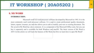 30
IT WORKSHOP ( 20A05202 )
8. MS WORD
INTRODUCTION:
Microsoft word is a word processor software developed by Microsoft in 1983. It is the
most commonly used word processor software. It is used to create professional quality documents,
letters, reports, resumes, etc and also allows you to edit or modify your new or existing document. The
file saved in Ms Word has .docx extension. It is a component of the Microsoft Office suite, but you can
buy it separately and is available for both Windows and macOS. The latest version of Ms Word is
2019. In this article we will learn the features of Ms Word, but first we learn how to open Ms Word?
www.android.universityupdates.in | www.universityupdates.in | https://telegram.me/jntua
www.android.previousquestionpapers.com | www.previousquestionpapers.com | https://telegram.me/jntua
 