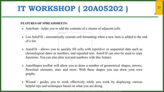 37
IT WORKSHOP ( 20A05202 )
FEATURES OF SPREADSHEETS:
 AutoSum - helps you to add the contents of a cluster of adjacent cells.
 List AutoFill - automatically extends cell formatting when a new item is added to the end
of a list.
 AutoFill - allows you to quickly fill cells with repetitive or sequential data such as
chronological dates or numbers, and repeated text. AutoFill can also be used to copy
functions. You can also alter textand numbers with this feature.
 AutoShapes toolbar will allow you to draw a number of geometrical shapes, arrows,
flowchart elements, stars and more. With these shapes you can draw your own
graphs.
 Wizard - guides you to work effectively while you work by displaying various
helpful tips and techniques based on what you are doing.
www.android.universityupdates.in | www.universityupdates.in | https://telegram.me/jntua
www.android.previousquestionpapers.com | www.previousquestionpapers.com | https://telegram.me/jntua
 