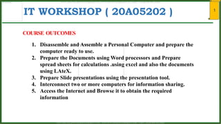 1
IT WORKSHOP ( 20A05202 )
1. Disassemble and Assemble a Personal Computer and prepare the
computer ready to use.
2. Prepare the Documents using Word processors and Prepare
spread sheets for calculations .using excel and also the documents
using LAteX.
3. Prepare Slide presentations using the presentation tool.
4. Interconnect two or more computers for information sharing.
5. Access the Internet and Browse it to obtain the required
information
COURSE OUTCOMES
www.android.universityupdates.in | www.universityupdates.in | https://telegram.me/jntua
www.android.previousquestionpapers.com | www.previousquestionpapers.com | https://telegram.me/jntua
 
