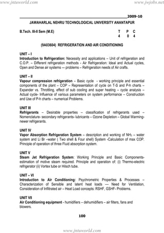 ________________________________________________2009-10
100
JAWAHARLAL NEHRU TECHNOLOGICAL UNIVERSITY ANANTAPUR
B.Tech. III-II Sem (M.E) T P C
4 0 4
(9A03604) REFRIGERATION AND AIR CONDITIONING
UNIT – I
Introduction to Refrigeration: Necessity and applications – Unit of refrigeration and
C.O.P. – Different refrigeration methods - Air Refrigeration: Ideal and Actual cycles,
Open and Dense air systems –- problems – Refrigeration needs of Air crafts.
UNIT – II
Vapour compression refrigeration – Basic cycle - working principle and essential
components of the plant – COP – Representation of cycle on T-S and P-h charts –
Expander vs. Throttling, effect of sub cooling and super heating – cycle analysis –
Actual cycle- Influence of various parameters on system performance – Construction
and Use of P-h charts – numerical Problems.
UNIT III
Refrigerants – Desirable properties – classification of refrigerants used –
Nomenclature- secondary refrigerants- lubricants – Ozone Depletion – Global Warming-
newer refrigerants.
UNIT IV
Vapor Absorption Refrigeration System – description and working of NH3 – water
system and Li Br –water ( Two shell & Four shell) System -Calculation of max COP.
Principle of operation of three Fluid absorption system.
UNIT V
Steam Jet Refrigeration System: Working Principle and Basic Components-
estimation of motive steam required. Principle and operation of: (i) Thermo-electric
refrigerator (ii) Vortex tube or Hilsch tube.
UNIT – VI
Introduction to Air Conditioning: Psychrometric Properties & Processes –
Characterization of Sensible and latent heat loads –– Need for Ventilation,
Consideration of Infiltrated air – Heat Load concepts: RSHF, GSHF- Problems.
UNIT VII
Air Conditioning equipment - humidifiers – dehumidifiers – air filters, fans and
blowers.
www.jntuworld.com
www.jntuworld.com
www.jwjobs.net
 