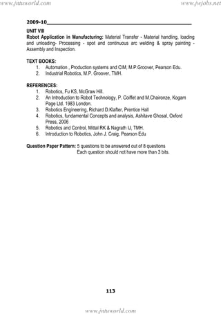 2009-10________________________________________________
113
UNIT VIII
Robot Application in Manufacturing: Material Transfer - Material handling, loading
and unloading- Processing - spot and continuous arc welding & spray painting -
Assembly and Inspection.
TEXT BOOKS:
1. Automation , Production systems and CIM, M.P.Groover, Pearson Edu.
2. Industrial Robotics, M.P. Groover, TMH.
REFERENCES:
1. Robotics, Fu KS, McGraw Hill.
2. An Introduction to Robot Technology, P. Coiffet and M.Chaironze, Kogam
Page Ltd. 1983 London.
3. Robotics Engineering, Richard D.Klafter, Prentice Hall
4. Robotics, fundamental Concepts and analysis, Ashitave Ghosal, Oxford
Press, 2006
5. Robotics and Control, Mittal RK & Nagrath IJ, TMH.
6. Introduction to Robotics, John J. Craig, Pearson Edu
Question Paper Pattern: 5 questions to be answered out of 8 questions
Each question should not have more than 3 bits.
www.jntuworld.com
www.jntuworld.com
www.jwjobs.net
 