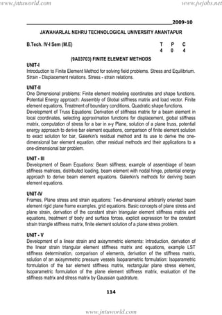 ________________________________________________2009-10
114
JAWAHARLAL NEHRU TECHNOLOGICAL UNIVERSITY ANANTAPUR
B.Tech. IV-I Sem (M.E) T P C
4 0 4
(9A03703) FINITE ELEMENT METHODS
UNIT-I
Introduction to Finite Element Method for solving field problems. Stress and Equilibrium.
Strain - Displacement relations. Stress - strain relations.
UNIT-II
One Dimensional problems: Finite element modeling coordinates and shape functions.
Potential Energy approach: Assembly of Global stiffness matrix and load vector. Finite
element equations, Treatment of boundary conditions, Quadratic shape functions.
Development of Truss Equations: Derivation of stiffness matrix for a beam element in
local coordinates, selecting approximation functions for displacement, global stiffness
matrix, computation of stress for a bar in x-y Plane, solution of a plane truss, potential
energy approach to derive bar element equations, comparison of finite element solution
to exact solution for bar, Galerkin's residual method and its use to derive the one-
dimensional bar element equation, other residual methods and their applications to a
one-dimensional bar problem.
UNIT - III
Development of Beam Equations: Beam stiffness, example of assemblage of beam
stiffness matrices, distributed loading, beam element with nodal hinge, potential energy
approach to derive beam element equations. Galerkin's methods for deriving beam
element equations.
UNIT-IV
Frames, Plane stress and strain equations: Two-dimensional arbitrarily oriented beam
element rigid plane frame examples, grid equations. Basic concepts of plane stress and
plane strain, derivation of the constant strain triangular element stiffness matrix and
equations, treatment of body and surface forces, explicit expression for the constant
strain triangle stiffness matrix, finite element solution of a plane stress problem.
UNIT - V
Development of a linear strain and axisymmetric elements: Introduction, derivation of
the linear strain triangular element stiffness matrix and equations, example LST
stiffness determination, comparison of elements, derivation of the stiffness matrix,
solution of an axisymmetric pressure vessels Isoparametric formulation: Isoparametric
formulation of the bar element stiffness matrix, rectangular plane stress element,
Isoparametric formulation of the plane element stiffness matrix, evaluation of the
stiffness matrix and stress matrix by Gaussian quadrature.
www.jntuworld.com
www.jntuworld.com
www.jwjobs.net
 