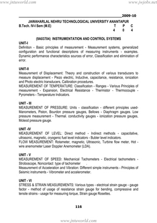 ________________________________________________2009-10
116
JAWAHARLAL NEHRU TECHNOLOGICAL UNIVERSITY ANANTAPUR
B.Tech. IV-I Sem (M.E) T P C
4 0 4
(9A03704) INSTRUMENTATION AND CONTROL SYSTEMS
UNIT-I
Definition - Basic principles of measurement - Measurement systems, generalized
configuration and functional descriptions of measuring instruments - examples.
Dynamic performance characteristics sources of error, Classification and elimination of
error.
UNIT-II
Measurement of Displacement: Theory and construction of various transducers to
measure displacement - Piezo electric, Inductive, capacitance, resistance, ionization
and Photo electric transducers, Calibration procedures.
MEASUREMENT OF TEMPERATURE: Classification - Ranges - Various Principles of
measurement - Expansion, Electrical Resistance - Thermistor - Thermocouple -
Pyrometers - Temperature Indicators.
UNIT - III
MEASUREMENT OF PRESSURE: Units - classification - different principles used-
Manometers, Piston, Bourdon pressure gauges, Bellows - Diaphragm gauges. Low
pressure measurement - Thermal. conductivity gauges - ionization pressure gauges,
Mcleod pressure gauge.
UNIT -IV
MEASUREMENT OF LEVEL: Direct method - Indirect methods - capacitative,
ultrasonic, magnetic, cryogenic fuel level indicators - Bubler level indicators.
FLOW MEASUREMENT: Rotameter, magnetic, Ultrasonic, Turbine flow meter, Hot -
wire anemometer Laser Doppler Anemometer (LDA).
UNIT - V
MEASUREMENT OF SPEED: Mechanical Tachometers - Electrical tachometers -
Stroboscope, Noncontact type of tachometer .
Measurement of Acceleration and Vibration: Different simple instruments - Principles of
Seismic instruments - Vibrometer and accelerometer.
UNIT - VI
STRESS & STRAIN MEASUREMENTS: Various types - electrical strain gauge - gauge
factor - method of usage of resistance strain gauge for bending, compressive and
tensile strains - usage for measuring torque, Strain gauge Rosettes.
www.jntuworld.com
www.jntuworld.com
www.jwjobs.net
 