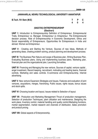 ________________________________________________2009-10
118
JAWAHARLAL NEHRU TECHNOLOGICAL UNIVERSITY ANANTAPUR
B.Tech. IV-I Sem (M.E) T P C
4 0 4
(9A03705) ENTREPRENEURSHIP
(Elective-I)
UNIT 1: Introduction to Entrepreneurship Definition of Entrepreneur, Entrepreneurial
Traits, Entrepreneur vs. Manager, Entrepreneur vs Intrapreneur. The Entrepreneurial
decision process. Role of Entrepreneurship in Economic Development, Ethics and
Social responsibility of Entrepreneurs. Opportunities for Entrepreneurs in India and
abroad. Woman as Entrepreneur.
UNIT II : Creating and Starting the Venture, Sources of new Ideas, Methods of
generating ideas, creating problem solving, product planning and development process.
UNIT III: The Business Plan Nature and scope of Business plan, Writing Business Plan,
Evaluating Business plans, Using and implementing business plans. Marketing plan,
financial plan and the organizational plan, Launching formalities.
UNIT IV: Financing and Managing the new venture, Sources of capital, venture capital ,
angel investment, Record keeping, recruitment, motivating and leading teams, financial
controls. Marketing and sales controls. E-commerce and Entrepreneurship, Internet
advertising.
UNIT V: New venture Expansion Strategies and Issues, Features and evaluation of joint
ventures, acquisitions, merges, franchising. Public issues, rights issues, bonus issues
and stock splits.
UNIT VI: Choosing location and layout, Issues related to Selection of layout.
UNIT VII : Production and Marketing Management Thrust of production management,
Selection of production Techniques, plant utilization and maintenance, Designing the
work place, Inventory control, material handling and quality control.Marketing functions,
market segmentation, market research and channels of distribution, Sales promotion
and product pricing.
UNIT VIII: Global aspects of Enterprenership.
www.jntuworld.com
www.jntuworld.com
www.jwjobs.net
 