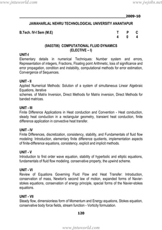 ________________________________________________2009-10
120
JAWAHARLAL NEHRU TECHNOLOGICAL UNIVERSITY ANANTAPUR
B.Tech. IV-I Sem (M.E) T P C
4 0 4
(9A03706) COMPUTATIONAL FLUID DYNAMICS
(ELECTIVE – I)
UNIT-I
Elementary details in numerical Techniques: Number system and errors,
Representation of integers, Fractions, Floating point Arithmetic, loss of significance and
error propagation, condition and instability, computational methods for error estimation,
Convergence of Sequences.
UNIT - II
Applied Numerical Methods: Solution of a system of simultaneous Linear Algebraic
Equations, iterative
schemes. of Matrix Inversion, Direct Methods for Matrix inversion, Direct Methods for
banded matrices.
UNIT - III
Finite Difference Applications in Heat conduction and Convention - Heat conduction,
steady heat conduction in a rectangular geometry, transient heat conduction, finite
difference application in convective heat transfer.
UNIT - IV
Finite Differences, discretization, consistency, stability, and Fundamentals of fluid flow
modeling: Introduction, elementary finite difference quotients, implementation aspects
of finite-difference equations, consistency, explicit and implicit methods.
UNIT - V
Introduction to first order wave equation, stability of hyperbolic and elliptic equations,
fundamentals of fluid flow modeling. conservative property, the upwind scheme.
UNIT - VI
Review of Equations Governing Fluid Flow and Heat Transfer: Introduction,
conservation of mass, Newton's second law of motion, expanded forms of Navier-
stokes equations, conservation of energy principle, special forms of the Navier-stokes
equations.
UNIT - VII
Steady flow, dimensionless form of Momentum and Energy equations, Stokes equation,
conservative body force fields, stream function - Vorticity formulation.
www.jntuworld.com
www.jntuworld.com
www.jwjobs.net
 