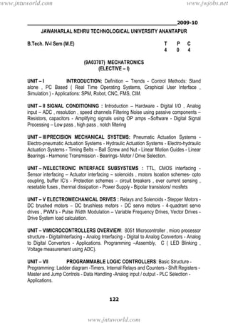 ________________________________________________2009-10
122
JAWAHARLAL NEHRU TECHNOLOGICAL UNIVERSITY ANANTAPUR
B.Tech. IV-I Sem (M.E) T P C
4 0 4
(9A03707) MECHATRONICS
(ELECTIVE – I)
UNIT – I INTRODUCTION: Definition – Trends - Control Methods: Stand
alone , PC Based ( Real Time Operating Systems, Graphical User Interface ,
Simulation ) - Applications: SPM, Robot, CNC, FMS, CIM.
UNIT – II SIGNAL CONDITIONING : Introduction – Hardware - Digital I/O , Analog
input – ADC , resolution , speed channels Filtering Noise using passive components –
Resistors, capacitors - Amplifying signals using OP amps –Software - Digital Signal
Processing – Low pass , high pass , notch filtering
UNIT – IIIPRECISION MECHANICAL SYSTEMS: Pneumatic Actuation Systems -
Electro-pneumatic Actuation Systems - Hydraulic Actuation Systems - Electro-hydraulic
Actuation Systems - Timing Belts – Ball Screw and Nut - Linear Motion Guides - Linear
Bearings - Harmonic Transmission - Bearings- Motor / Drive Selection.
UNIT – IVELECTRONIC INTERFACE SUBSYSTEMS : TTL, CMOS interfacing -
Sensor interfacing – Actuator interfacing – solenoids , motors Isoation schemes- opto
coupling, buffer IC’s - Protection schemes – circuit breakers , over current sensing ,
resetable fuses , thermal dissipation - Power Supply - Bipolar transistors/ mosfets
UNIT – V ELECTROMECHANICAL DRIVES : Relays and Solenoids - Stepper Motors -
DC brushed motors – DC brushless motors - DC servo motors - 4-quadrant servo
drives , PWM’s - Pulse Width Modulation – Variable Frequency Drives, Vector Drives -
Drive System load calculation.
UNIT – VIMICROCONTROLLERS OVERVIEW: 8051 Microcontroller , micro processor
structure - DigitalInterfacing - Analog Interfacing - Digital to Analog Convertors - Analog
to Digital Convertors - Applications. Programming –Assembly, C ( LED Blinking ,
Voltage measurement using ADC).
UNIT – VII PROGRAMMABLE LOGIC CONTROLLERS: Basic Structure -
Programming: Ladder diagram -Timers, Internal Relays and Counters - Shift Registers -
Master and Jump Controls - Data Handling -Analog input / output - PLC Selection -
Applications.
www.jntuworld.com
www.jntuworld.com
www.jwjobs.net
 