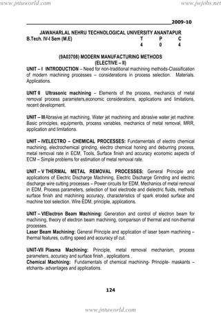 ________________________________________________2009-10
124
JAWAHARLAL NEHRU TECHNOLOGICAL UNIVERSITY ANANTAPUR
B.Tech. IV-I Sem (M.E) T P C
4 0 4
(9A03708) MODERN MANUFACTURING METHODS
(ELECTIVE – II)
UNIT – I INTRODUCTION – Need for non-traditional machining methods-Classification
of modern machining processes – considerations in process selection. Materials.
Applications.
UNIT II Ultrasonic machining – Elements of the process, mechanics of metal
removal process parameters,economic considerations, applications and limitations,
recent development.
UNIT – IIIAbrasive jet machining, Water jet machining and abrasive water jet machine:
Basic principles, equipments, process variables, mechanics of metal removal, MRR,
application and limitations.
UNIT – IVELECTRO – CHEMICAL PROCESSES: Fundamentals of electro chemical
machining, electrochemical grinding, electro chemical honing and deburring process,
metal removal rate in ECM, Tools, Surface finish and accuracy economic aspects of
ECM – Simple problems for estimation of metal removal rate.
UNIT – V THERMAL METAL REMOVAL PROCESSES: General Principle and
applications of Electric Discharge Machining, Electric Discharge Grinding and electric
discharge wire cutting processes – Power circuits for EDM, Mechanics of metal removal
in EDM, Process parameters, selection of tool electrode and dielectric fluids, methods
surface finish and machining accuracy, characteristics of spark eroded surface and
machine tool selection. Wire EDM, principle, applications.
UNIT – VIElectron Beam Machining: Generation and control of electron beam for
machining, theory of electron beam machining, comparison of thermal and non-thermal
processes.
Laser Beam Machining: General Principle and application of laser beam machining –
thermal features, cutting speed and accuracy of cut.
UNIT-VII Plasma Machining: Principle, metal removal mechanism, process
parameters, accuracy and surface finish , applications .
Chemical Machining: Fundamentals of chemical machining- Principle- maskants –
etchants- advantages and applications.
www.jntuworld.com
www.jntuworld.com
www.jwjobs.net
 