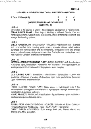 ________________________________________________2009-10
128
JAWAHARLAL NEHRU TECHNOLOGICAL UNIVERSITY ANANTAPUR
B.Tech. IV-I Sem (M.E) T P C
4 0 4
(9A03710) POWER PLANT ENGINEERING
(ELECTIVE - II)
UNIT – I
Introduction to the Sources of Energy – Resources and Development of Power in India.
STEAM POWER PLANT : Plant Layout, Working of different Circuits, Fuel and
handling equipments, types of coals, coal handling, choice of handling equipment, coal
storage, Ash handling systems.
UNIT II
STEAM POWER PLANT : COMBUSTION PROCESS : Properties of coal – overfeed
and underfeedfuel beds, traveling grate stokers, spreader stokers, retort stokers,
pulverized fuel burning system and its components, combustion needs and draught
system, cyclone furnace, design and construction, Dust collectors, cooling towers and
heat rejection. Corrosion and feed water treatment.
UNIT – III
INTERNAL COMBUSTION ENGINE PLANT : DIESEL POWER PLANT: Introduction –
IC Engines, types, construction– Plant layout with auxiliaries – fuel supply system, air
starting equipment, lubricationand cooling system – super charging.
UNIT IV
GAS TURBINE PLANT : Introduction – classification - construction – Layout with
auxiliaries – Principles of working of closed and open cycle gas turbines. Combined
Cycle Power Plants and comparision.
UNIT – V
HYDRO ELECTRIC POWER PLANT: Water power – Hydrological cycle / flow
measurement – drainagearea characteristics – Hydrographs – storage and Pondage –
classification of dams and spill ways.
HYDRO PROJECTS AND PLANT: Classification – Typical layouts – plant auxiliaries –
plant operation pumped storage plants.
UNIT VI
POWER FROM NON-CONVENTIONAL SOURCES: Utilization of Solar- Collectors-
Principle of Working, Wind Energy – types – HAWT, VAWT -Tidal Energy.
DIRECT ENERGY CONVERSION: Solar energy, Fuel cells, Thermo electric and
Thermo ionic, MHD generation.
www.jntuworld.com
www.jntuworld.com
www.jwjobs.net
 