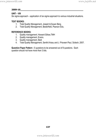 2009-10________________________________________________
137
UNIT – VIII
Six sigma approach – application of six sigma approach to various industrial situations.
TEXT BOOKS:
1. Total Quality Management, Joseph & Susan Berg.
2. Total Quality Management, Besterfield, Pearson Edu.
REFERENCE BOOKS:
1. Quality management, Howard Giltow,TMH
2. Quality management, Evans.
3. Quality management, Bedi
4. Total Quality Management, Senthil Arasu and J. Praveen Paul, Scitech, 2007.
Question Paper Pattern : 5 questions to be answered out of 8 questions. Each
question should not have more than 3 bits.
www.jntuworld.com
www.jntuworld.com
www.jwjobs.net
 