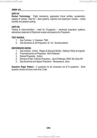 2009-10________________________________________________
141
UNIT-VII
Rocket Technology: Flight mechanics, application thrust profiles, acceleration-
staging of rockets, need for – feed systems, injectors and expansion nozzles – rocket
transfer and ablative cooling.
UNIT-VIII
Testing & instrumentation - need for Cryogenics – advanced propulsion systems,
elementary treatment of Electrical nuclear and plasma Arc Propulsion.
TEXT BOOKS:
1. Gas Turbines , V. Ganesan TMH
2. Gas Dynamics & Jet Propulsion, Dr. S.L. Somasundaram.
REFERENCES BOOK:
1. Gas turbines , Cohen , Rogers & Sarvana Muttoo , Addision Wiley & longman
2. Thermodynamics of Propulsion, Hill & Paterson.
3. Rocket Propulsion , Sutton.
4. Element of Gas Turbines Propulsion , Jack D Matingly, MGH, Mc Graw Hill
5. Gas Dynamics and Space Propulsion, Ramaswamy, Jaico.
Question Paper Pattern : 5 questions to be answered out of 8 questions. Each
question should not have more than 3 bits.
www.jntuworld.com
www.jntuworld.com
www.jwjobs.net
 