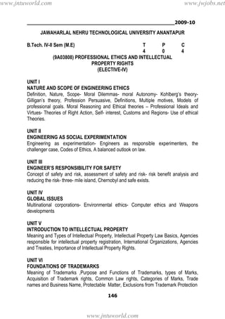 ________________________________________________2009-10
146
JAWAHARLAL NEHRU TECHNOLOGICAL UNIVERSITY ANANTAPUR
B.Tech. IV-II Sem (M.E) T P C
4 0 4
(9A03808) PROFESSIONAL ETHICS AND INTELLECTUAL
PROPERTY RIGHTS
(ELECTIVE-IV)
UNIT I
NATURE AND SCOPE OF ENGINEERING ETHICS
Definition, Nature, Scope- Moral Dilemmas- moral Autonomy- Kohlberg’s theory-
Gilligan’s theory, Profession Persuasive, Definitions, Multiple motives, Models of
professional goals. Moral Reasoning and Ethical theories – Professional Ideals and
Virtues- Theories of Right Action, Self- interest, Customs and Regions- Use of ethical
Theories.
UNIT II
ENGINEERING AS SOCIAL EXPERIMENTATION
Engineering as experimentation- Engineers as responsible experimenters, the
challenger case, Codes of Ethics, A balanced outlook on law.
UNIT III
ENGINEER’S RESPONSIBILITY FOR SAFETY
Concept of safety and risk, assessment of safety and risk- risk benefit analysis and
reducing the risk- three- mile island, Chernobyl and safe exists.
UNIT IV
GLOBAL ISSUES
Multinational corporations- Environmental ethics- Computer ethics and Weapons
developments
UNIT V
INTRODUCTION TO INTELLECTUAL PROPERTY
Meaning and Types of Intellectual Property, Intellectual Property Law Basics, Agencies
responsible for intellectual property registration, International Organizations, Agencies
and Treaties, Importance of Intellectual Property Rights.
UNIT VI
FOUNDATIONS OF TRADEMARKS
Meaning of Trademarks ,Purpose and Functions of Trademarks, types of Marks,
Acquisition of Trademark rights, Common Law rights, Categories of Marks, Trade
names and Business Name, Protectable Matter, Exclusions from Trademark Protection
www.jntuworld.com
www.jntuworld.com
www.jwjobs.net
 
