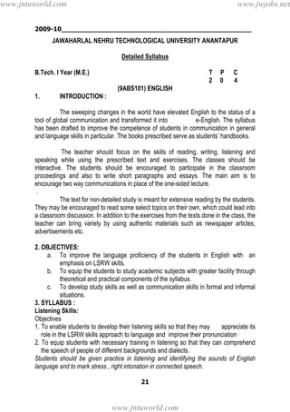 2009-10________________________________________________
21
JAWAHARLAL NEHRU TECHNOLOGICAL UNIVERSITY ANANTAPUR
Detailed Syllabus
B.Tech. I Year (M.E.) T P C
2 0 4
(9ABS101) ENGLISH
1. INTRODUCTION :
The sweeping changes in the world have elevated English to the status of a
tool of global communication and transformed it into e-English. The syllabus
has been drafted to improve the competence of students in communication in general
and language skills in particular. The books prescribed serve as students’ handbooks.
The teacher should focus on the skills of reading, writing, listening and
speaking while using the prescribed text and exercises. The classes should be
interactive. The students should be encouraged to participate in the classroom
proceedings and also to write short paragraphs and essays. The main aim is to
encourage two way communications in place of the one-sided lecture.
.
The text for non-detailed study is meant for extensive reading by the students.
They may be encouraged to read some select topics on their own, which could lead into
a classroom discussion. In addition to the exercises from the texts done in the class, the
teacher can bring variety by using authentic materials such as newspaper articles,
advertisements etc.
2. OBJECTIVES:
a. To improve the language proficiency of the students in English with an
emphasis on LSRW skills.
b. To equip the students to study academic subjects with greater facility through
theoretical and practical components of the syllabus.
c. To develop study skills as well as communication skills in formal and informal
situations.
3. SYLLABUS :
Listening Skills:
Objectives
1. To enable students to develop their listening skills so that they may appreciate its
role in the LSRW skills approach to language and improve their pronunciation
2. To equip students with necessary training in listening so that they can comprehend
the speech of people of different backgrounds and dialects.
Students should be given practice in listening and identifying the sounds of English
language and to mark stress , right intonation in connected speech.
www.jntuworld.com
www.jntuworld.com
www.jwjobs.net
 