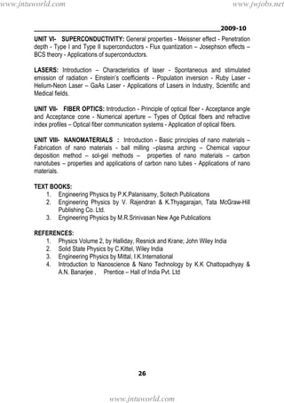 ________________________________________________2009-10
26
UNIT VI- SUPERCONDUCTIVITY: General properties - Meissner effect - Penetration
depth - Type I and Type II superconductors - Flux quantization – Josephson effects –
BCS theory - Applications of superconductors.
LASERS: Introduction – Characteristics of laser - Spontaneous and stimulated
emission of radiation - Einstein’s coefficients - Population inversion - Ruby Laser -
Helium-Neon Laser – GaAs Laser - Applications of Lasers in Industry, Scientific and
Medical fields.
UNIT VII- FIBER OPTICS: Introduction - Principle of optical fiber - Acceptance angle
and Acceptance cone - Numerical aperture – Types of Optical fibers and refractive
index profiles – Optical fiber communication systems - Application of optical fibers.
UNIT VIII- NANOMATERIALS : Introduction - Basic principles of nano materials –
Fabrication of nano materials - ball milling –plasma arching – Chemical vapour
deposition method – sol-gel methods – properties of nano materials – carbon
nanotubes – properties and applications of carbon nano tubes - Applications of nano
materials.
TEXT BOOKS:
1. Engineering Physics by P.K.Palanisamy, Scitech Publications
2. Engineering Physics by V. Rajendran & K.Thyagarajan, Tata McGraw-Hill
Publishing Co. Ltd.
3. Engineering Physics by M.R.Srinivasan New Age Publications
REFERENCES:
1. Physics Volume 2, by Halliday, Resnick and Krane; John Wiley India
2. Solid State Physics by C.Kittel, Wiley India
3. Engineering Physics by Mittal, I.K.International
4. Introduction to Nanoscience & Nano Technology by K.K Chattopadhyay &
A.N. Banarjee , Prentice – Hall of India Pvt. Ltd
www.jntuworld.com
www.jntuworld.com
www.jwjobs.net
 