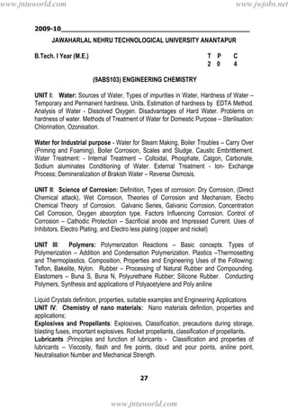2009-10________________________________________________
27
JAWAHARLAL NEHRU TECHNOLOGICAL UNIVERSITY ANANTAPUR
B.Tech. I Year (M.E.) T P C
2 0 4
(9ABS103) ENGINEERING CHEMISTRY
UNIT I: Water: Sources of Water, Types of impurities in Water, Hardness of Water –
Temporary and Permanent hardness. Units. Estimation of hardness by EDTA Method.
Analysis of Water - Dissolved Oxygen. Disadvantages of Hard Water. Problems on
hardness of water. Methods of Treatment of Water for Domestic Purpose – Sterilisation:
Chlorination, Ozonisation.
Water for Industrial purpose - Water for Steam Making, Boiler Troubles – Carry Over
(Priming and Foaming), Boiler Corrosion, Scales and Sludge, Caustic Embrittlement.
Water Treatment: - Internal Treatment – Colloidal, Phosphate, Calgon, Carbonate,
Sodium aluminates Conditioning of Water. External Treatment - Ion- Exchange
Process; Demineralization of Brakish Water – Reverse Osmosis.
UNIT II: Science of Corrosion: Definition, Types of corrosion: Dry Corrosion, (Direct
Chemical attack), Wet Corrosion, Theories of Corrosion and Mechanism, Electro
Chemical Theory of Corrosion. Galvanic Series, Galvanic Corrosion, Concentration
Cell Corrosion, Oxygen absorption type. Factors Influencing Corrosion. Control of
Corrosion – Cathodic Protection – Sacrificial anode and Impressed Current. Uses of
Inhibitors. Electro Plating, and Electro less plating (copper and nickel)
UNIT III: Polymers: Polymerization Reactions – Basic concepts. Types of
Polymerization – Addition and Condensation Polymerization. Plastics –Thermosetting
and Thermoplastics. Composition, Properties and Engineering Uses of the Following:
Teflon, Bakelite, Nylon. Rubber – Processing of Natural Rubber and Compounding.
Elastomers – Buna S, Buna N, Polyurethane Rubber; Silicone Rubber. Conducting
Polymers, Synthesis and applications of Polyacetylene and Poly aniline
Liquid Crystals definition, properties, suitable examples and Engineering Applications
UNIT IV: Chemistry of nano materials: Nano materials definition, properties and
applications;
Explosives and Propellants: Explosives, Classification, precautions during storage,
blasting fuses, important explosives. Rocket propellants, classification of propellants.
Lubricants :Principles and function of lubricants - Classification and properties of
lubricants – Viscosity, flash and fire points, cloud and pour points, aniline point,
Neutralisation Number and Mechanical Strength.
www.jntuworld.com
www.jntuworld.com
www.jwjobs.net
 