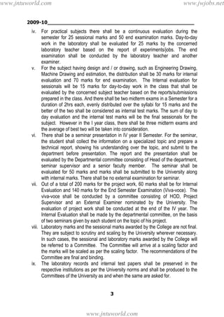 2009-10________________________________________________
3
iv. For practical subjects there shall be a continuous evaluation during the
semester for 25 sessional marks and 50 end examination marks. Day-to-day
work in the laboratory shall be evaluated for 25 marks by the concerned
laboratory teacher based on the report of experiments/jobs. The end
examination shall be conducted by the laboratory teacher and another
examiner.
v. For the subject having design and / or drawing, such as Engineering Drawing,
Machine Drawing and estimation, the distribution shall be 30 marks for internal
evaluation and 70 marks for end examination. The Internal evaluation for
sessionals will be 15 marks for day-to-day work in the class that shall be
evaluated by the concerned subject teacher based on the reports/submissions
prepared in the class. And there shall be two midterm exams in a Semester for a
duration of 2hrs each, evenly distributed over the syllabi for 15 marks and the
better of the two shall be considered as internal test marks. The sum of day to
day evaluation and the internal test marks will be the final sessionals for the
subject. However in the I year class, there shall be three midterm exams and
the average of best two will be taken into consideration.
vi. There shall be a seminar presentation in IV year II Semester. For the seminar,
the student shall collect the information on a specialized topic and prepare a
technical report, showing his understanding over the topic, and submit to the
department before presentation. The report and the presentation shall be
evaluated by the Departmental committee consisting of Head of the department,
seminar supervisor and a senior faculty member. The seminar shall be
evaluated for 50 marks and marks shall be submitted to the University along
with internal marks. There shall be no external examination for seminar.
vii. Out of a total of 200 marks for the project work, 60 marks shall be for Internal
Evaluation and 140 marks for the End Semester Examination (Viva-voce). The
viva-voce shall be conducted by a committee consisting of HOD, Project
Supervisor and an External Examiner nominated by the University. The
evaluation of project work shall be conducted at the end of the IV year. The
Internal Evaluation shall be made by the departmental committee, on the basis
of two seminars given by each student on the topic of his project.
viii. Laboratory marks and the sessional marks awarded by the College are not final.
They are subject to scrutiny and scaling by the University wherever necessary.
In such cases, the sessional and laboratory marks awarded by the College will
be referred to a Committee. The Committee will arrive at a scaling factor and
the marks will be scaled as per the scaling factor. The recommendations of the
Committee are final and binding.
ix. The laboratory records and internal test papers shall be preserved in the
respective institutions as per the University norms and shall be produced to the
Committees of the University as and when the same are asked for.
www.jntuworld.com
www.jntuworld.com
www.jwjobs.net
 